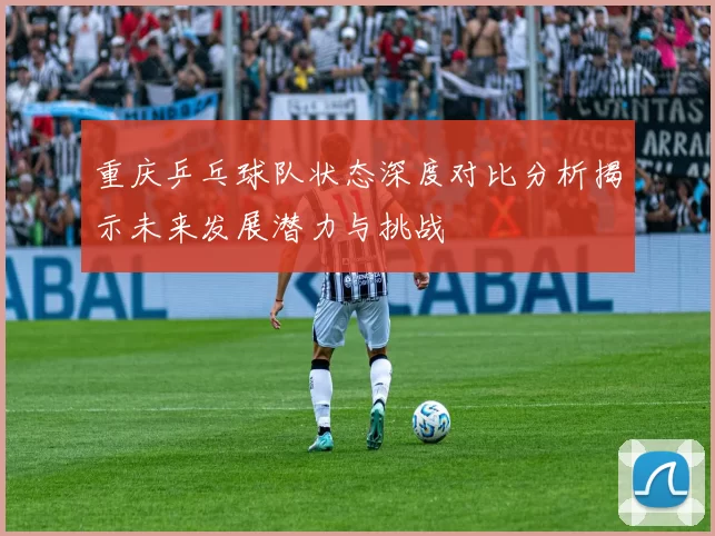 重庆乒乓球队状态深度对比分析揭示未来发展潜力与挑战