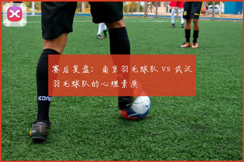 赛后复盘：南京羽毛球队 vs 武汉羽毛球队的心理素质