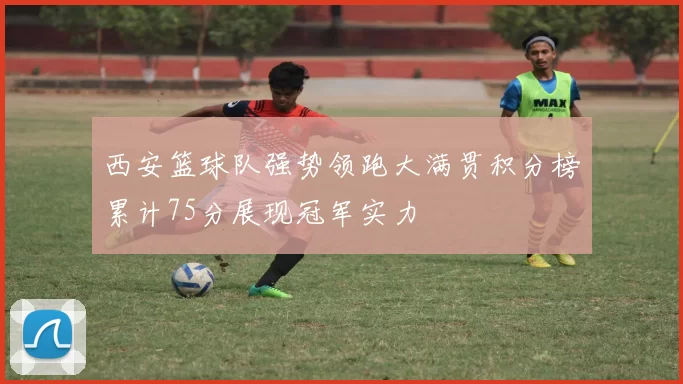 西安篮球队强势领跑大满贯积分榜累计75分展现冠军实力