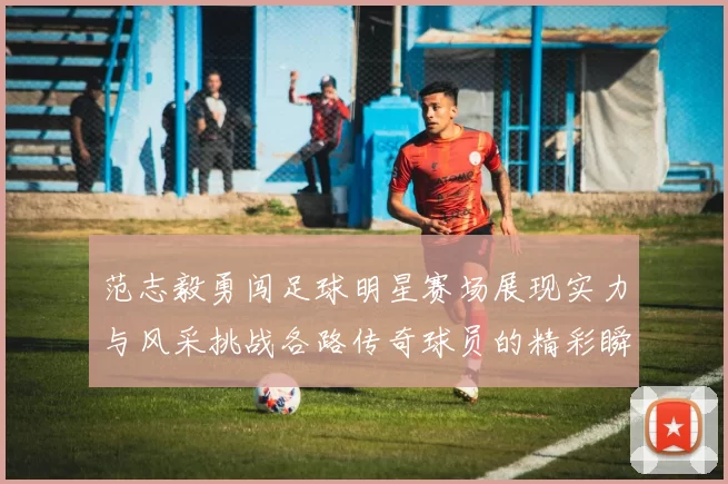 范志毅勇闯足球明星赛场展现实力与风采挑战各路传奇球员的精彩瞬间