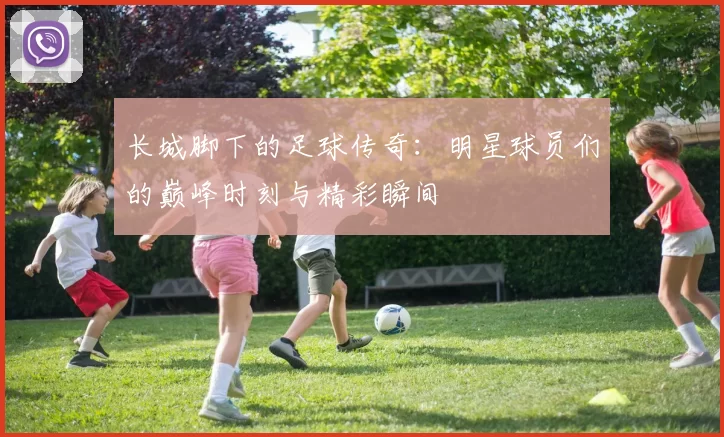 长城脚下的足球传奇：明星球员们的巅峰时刻与精彩瞬间