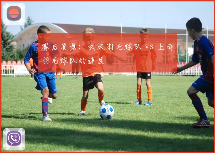 赛后复盘：武汉羽毛球队 vs 上海羽毛球队的速度