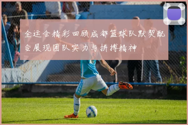 全运会精彩回顾成都篮球队默契配合展现团队实力与拼搏精神