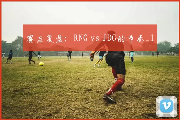 赛后复盘：RNG vs JDG的节奏_1