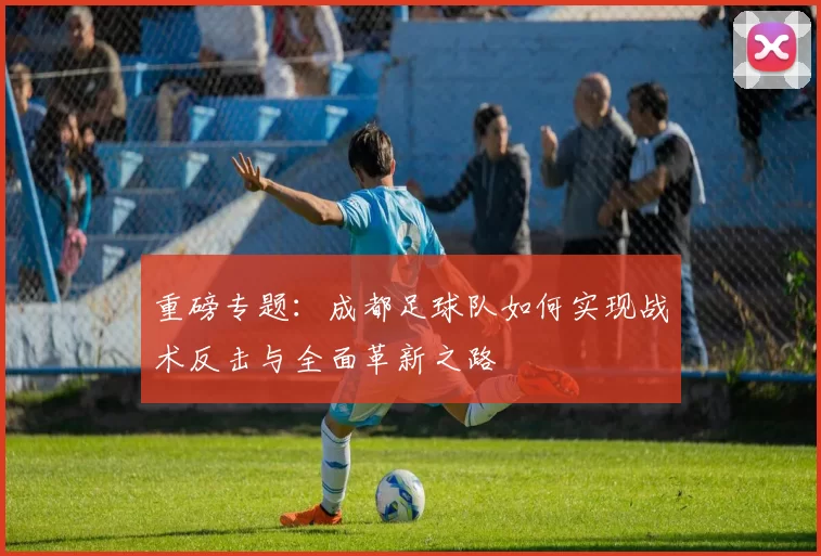 重磅专题：成都足球队如何实现战术反击与全面革新之路