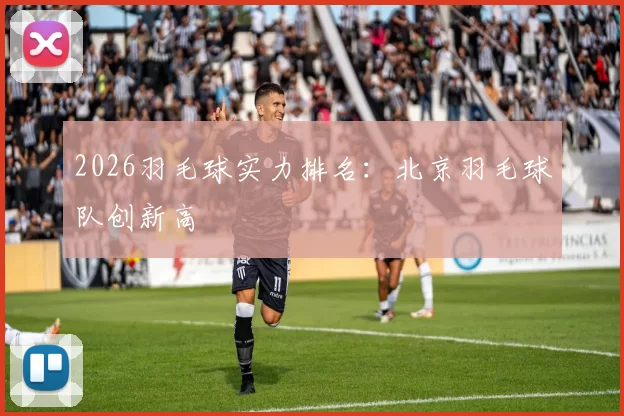 2026羽毛球实力排名：北京羽毛球队创新高